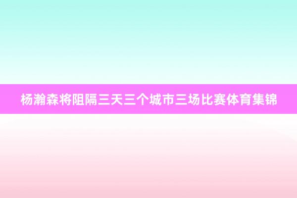 杨瀚森将阻隔三天三个城市三场比赛体育集锦