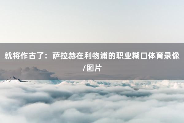 就将作古了：萨拉赫在利物浦的职业糊口体育录像/图片