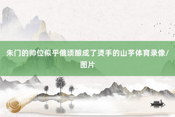 朱门的帅位似乎俄顷酿成了烫手的山芋体育录像/图片