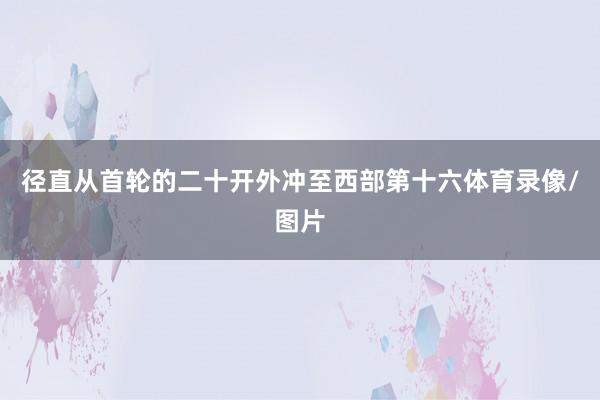 径直从首轮的二十开外冲至西部第十六体育录像/图片