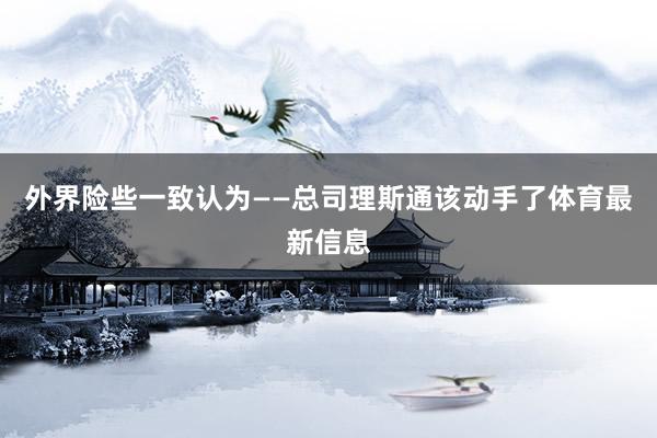 外界险些一致认为——总司理斯通该动手了体育最新信息