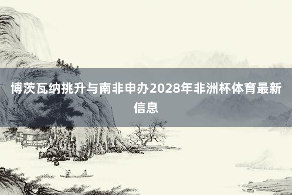 博茨瓦纳挑升与南非申办2028年非洲杯体育最新信息
