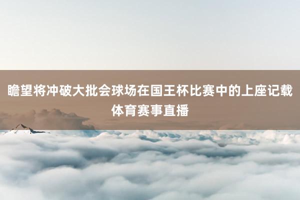 瞻望将冲破大批会球场在国王杯比赛中的上座记载体育赛事直播