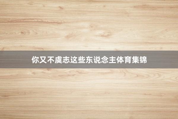 你又不虞志这些东说念主体育集锦