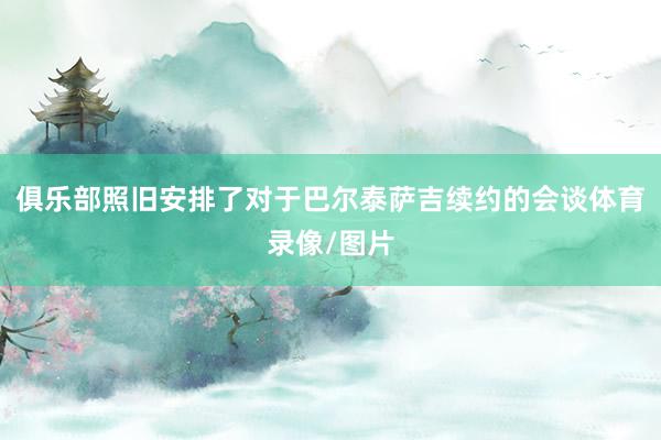 俱乐部照旧安排了对于巴尔泰萨吉续约的会谈体育录像/图片