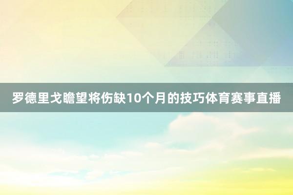 罗德里戈瞻望将伤缺10个月的技巧体育赛事直播