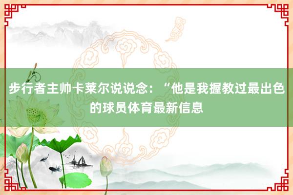 步行者主帅卡莱尔说说念：“他是我握教过最出色的球员体育最新信息