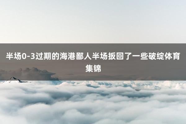 半场0-3过期的海港鄙人半场扳回了一些破绽体育集锦